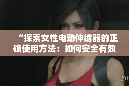 “探索女性电动伸缩器的正确使用方法：如何安全有效地享受其功能？”