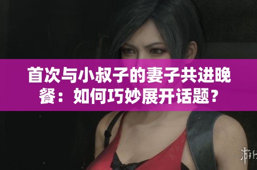 首次与小叔子的妻子共进晚餐：如何巧妙展开话题？