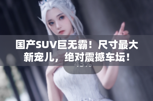 国产SUV巨无霸！尺寸最大新宠儿，绝对震撼车坛！
