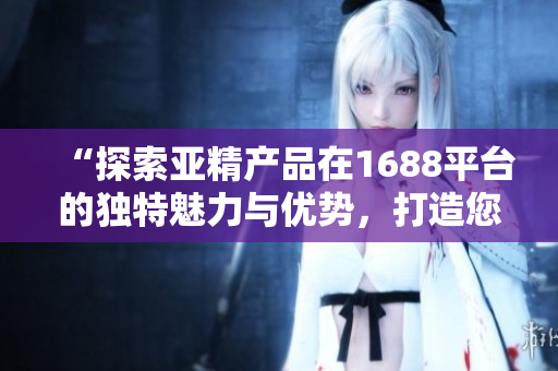 “探索亚精产品在1688平台的独特魅力与优势，打造您的采购新选择！”