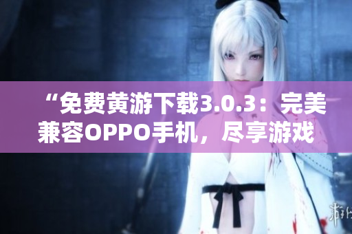“免费黄游下载3.0.3：完美兼容OPPO手机，尽享游戏乐趣！”