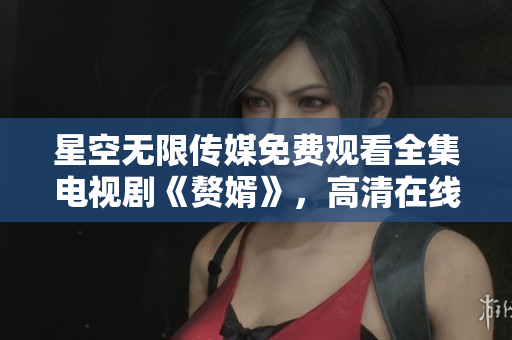 星空无限传媒免费观看全集电视剧《赘婿》，高清在线观看全集剧情精彩~