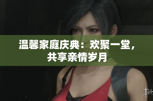温馨家庭庆典：欢聚一堂，共享亲情岁月