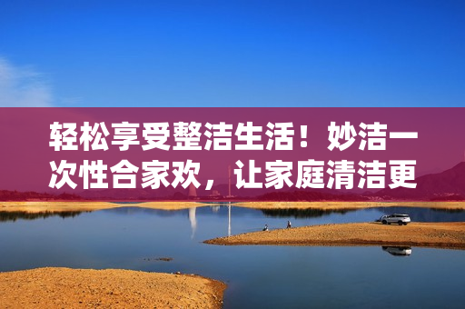 轻松享受整洁生活！妙洁一次性合家欢，让家庭清洁更简单！