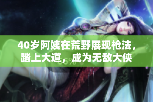 40岁阿姨在荒野展现枪法，踏上大道，成为无敌大侠
