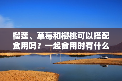 榴莲、草莓和樱桃可以搭配食用吗？一起食用时有什么效果？