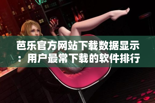 芭乐官方网站下载数据显示：用户最常下载的软件排行榜单