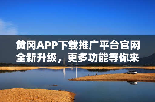 黄冈APP下载推广平台官网全新升级，更多功能等你来探索