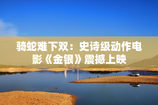 骑蛇难下双：史诗级动作电影《金银》震撼上映