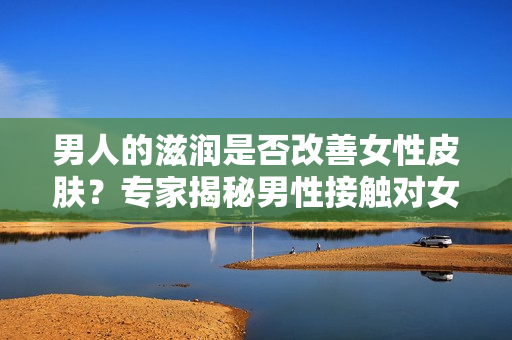 男人的滋润是否改善女性皮肤？专家揭秘男性接触对女性皮肤的影响