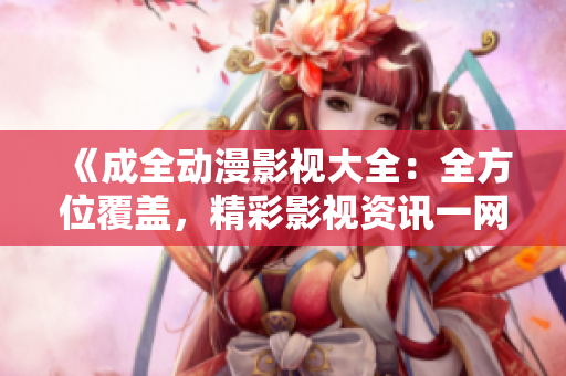 《成全动漫影视大全：全方位覆盖，精彩影视资讯一网打尽》