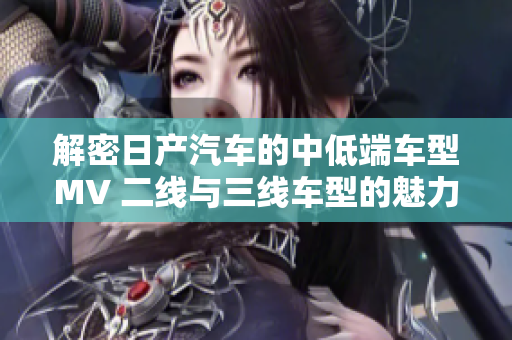 解密日产汽车的中低端车型MV 二线与三线车型的魅力