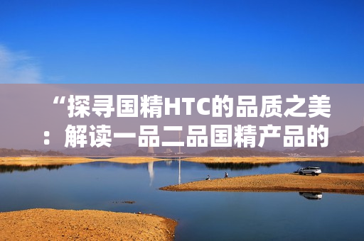 “探寻国精HTC的品质之美：解读一品二品国精产品的独特魅力”