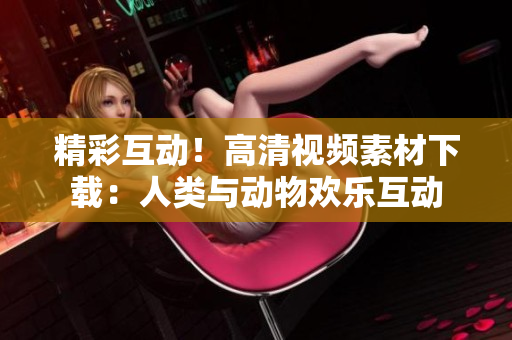 精彩互动！高清视频素材下载：人类与动物欢乐互动