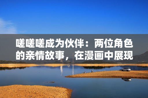 嗟嗟嗟成为伙伴：两位角色的亲情故事，在漫画中展现情感交流和成长