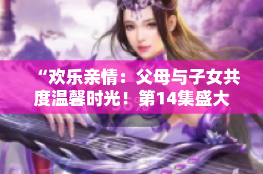 “欢乐亲情：父母与子女共度温馨时光！第14集盛大联欢”