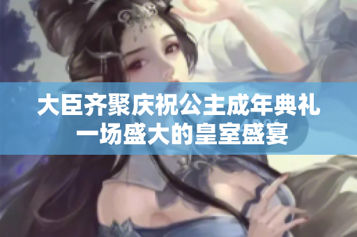 大臣齐聚庆祝公主成年典礼 一场盛大的皇室盛宴