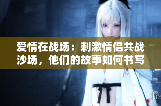 爱情在战场：刺激情侣共战沙场，他们的故事如何书写？