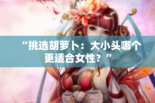 “挑选胡萝卜：大小头哪个更适合女性？”