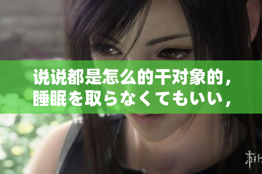 说说都是怎么的干对象的，睡眠を取らなくてもいい，睡觉抓着小鸡一晚上会怎样，睡过年纪最大的多少岁六十多，水润紧致销魂低吟古代，水润紧致销魂低吟125
