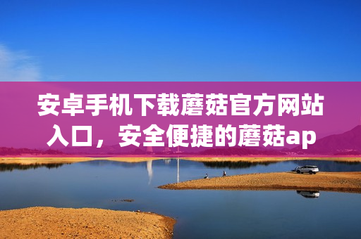 安卓手机下载蘑菇官方网站入口，安全便捷的蘑菇app下载推荐