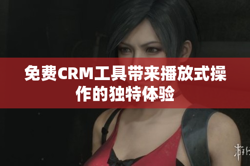免费CRM工具带来播放式操作的独特体验