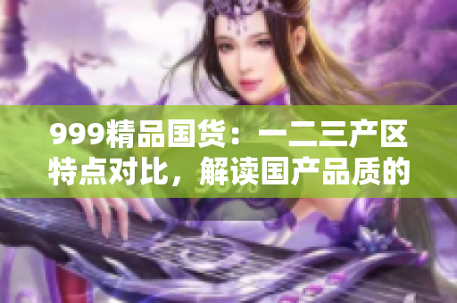 999精品国货：一二三产区特点对比，解读国产品质的区别