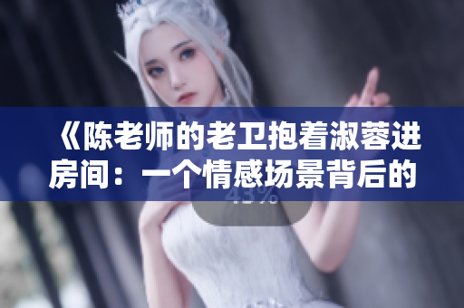 《陈老师的老卫抱着淑蓉进房间：一个情感场景背后的幕后功臣》