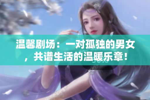 温馨剧场：一对孤独的男女，共谱生活的温暖乐章！