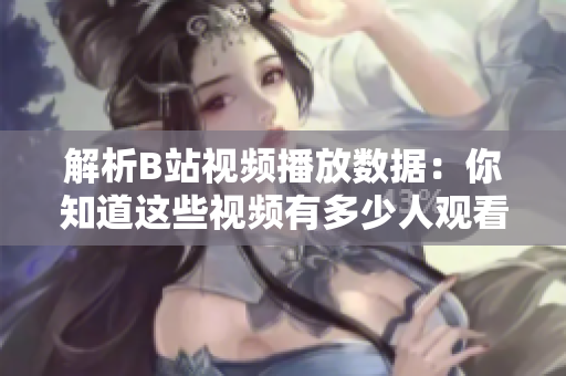解析B站视频播放数据：你知道这些视频有多少人观看了吗？