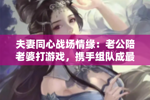 夫妻同心战场情缘：老公陪老婆打游戏，携手组队成最强CP