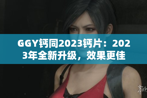 GGY钙同2023钙片：2023年全新升级，效果更佳