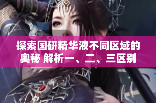 探索国研精华液不同区域的奥秘 解析一、二、三区别