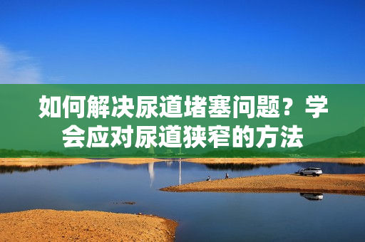 如何解决尿道堵塞问题？学会应对尿道狭窄的方法