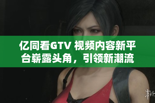 亿同看GTV 视频内容新平台崭露头角，引领新潮流
