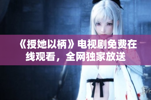 《授她以柄》电视剧免费在线观看，全网独家放送