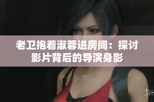 老卫抱着淑蓉进房间：探讨影片背后的导演身影
