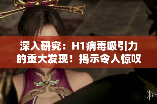 深入研究：H1病毒吸引力的重大发现！揭示令人惊叹的新见解