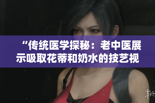 “传统医学探秘：老中医展示吸取花蒂和奶水的技艺视频”