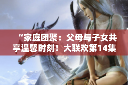 “家庭团聚：父母与子女共享温馨时刻！大联欢第14集”