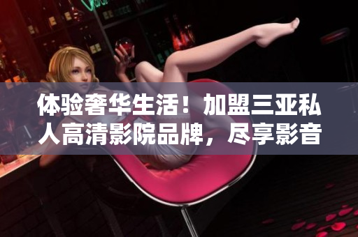 体验奢华生活！加盟三亚私人高清影院品牌，尽享影音盛宴！