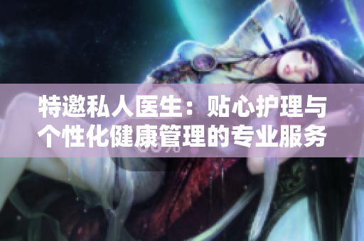 特邀私人医生：贴心护理与个性化健康管理的专业服务