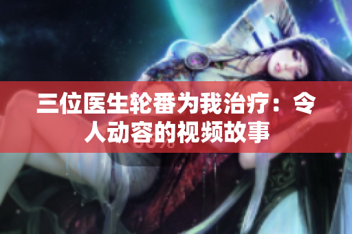 三位医生轮番为我治疗：令人动容的视频故事