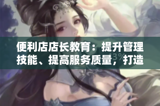 便利店店长教育：提升管理技能、提高服务质量，打造高效团队！