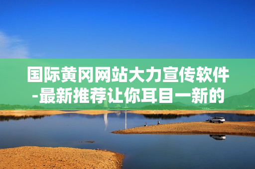 国际黄冈网站大力宣传软件-最新推荐让你耳目一新的黑科技程序!