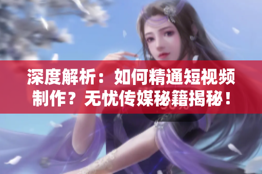 深度解析：如何精通短视频制作？无忧传媒秘籍揭秘！