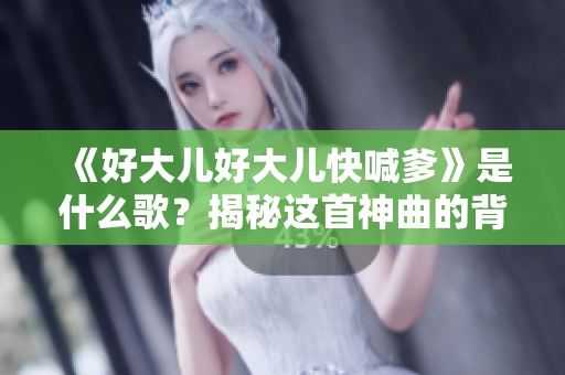 《好大儿好大儿快喊爹》是什么歌？揭秘这首神曲的背后故事