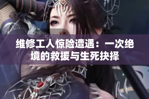 维修工人惊险遭遇：一次绝境的救援与生死抉择