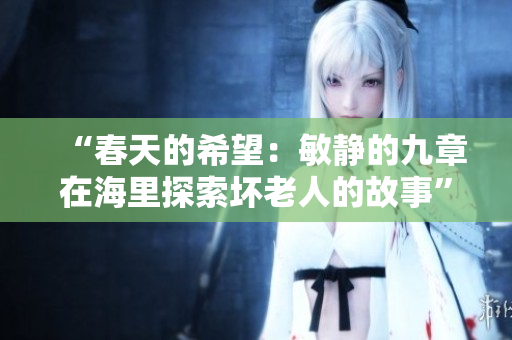 “春天的希望：敏静的九章在海里探索坏老人的故事”