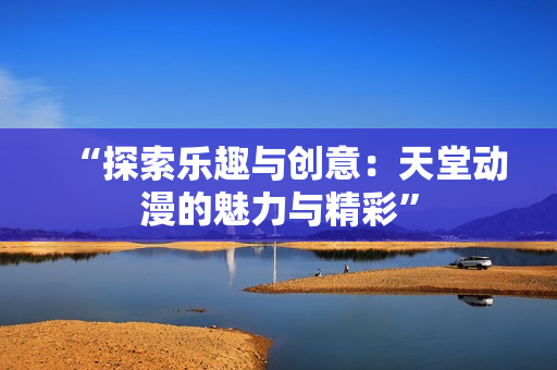 “探索乐趣与创意：天堂动漫的魅力与精彩”
